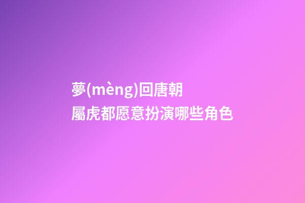 夢(mèng)回唐朝 屬虎都愿意扮演哪些角色